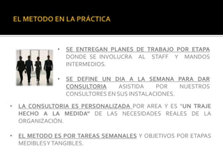 • SE ENTREGAN PLANES DE TRABAJO POR ETAPA
               DONDE SE INVOLUCRA AL STAFF Y MANDOS
               INTERMEDIOS.

             • SE DEFINE UN DIA A LA SEMANA PARA DAR
               CONSULTORIA     ASISTIDA   POR    NUESTROS
               CONSULTORES EN SUS INSTALACIONES.
• LA CONSULTORIA ES PERSONALIZADA POR AREA Y ES “UN TRAJE
  HECHO A LA MEDIDA” DE LAS NECESIDADES REALES DE LA
  ORGANIZACIÓN.

• EL METODO ES POR TAREAS SEMANALES Y OBJETIVOS POR ETAPAS
  MEDIBLESY TANGIBLES.
 