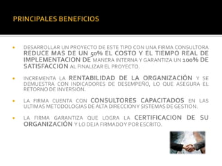    DESARROLLAR UN PROYECTO DE ESTE TIPO CON UNA FIRMA CONSULTORA
    REDUCE MAS DE UN 50% EL COSTO Y EL TIEMPO REAL DE
    IMPLEMENTACION DE MANERA INTERNA Y GARANTIZA UN 100% DE
    SATISFACCION AL FINALIZAR EL PROYECTO.
   INCREMENTA LA RENTABILIDAD DE LA ORGANIZACIÓN Y SE
    DEMUESTRA CON INDICADORES DE DESEMPEÑO, LO QUE ASEGURA EL
    RETORNO DE INVERSION.

   LA FIRMA CUENTA CON CONSULTORES CAPACITADOS EN LAS
    ULTIMAS METODOLOGIAS DE ALTA DIRECCIONY SISTEMAS DE GESTION.

   LA FIRMA GARANTIZA QUE LOGRA LA CERTIFICACION        DE SU
    ORGANIZACIÓN Y LO DEJA FIRMADOY POR ESCRITO.
 