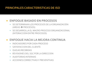    ENFOQUE BASADO EN PROCESOS
     SE DETERMINAN LOS PROCESOS DE LA ORGANIZACIÓN
      (AREAS  PROCESOS)
     SE DESARROLLA EL MACRO PROCESO ORGANIZACIONAL
      (INTERACCION ENTRE PROCESOS)

   ENFOQUE HACIA LA MEJORA CONTINUA
     INDICADORES POR CADA PROCESO
     SATISFACCION DEL CLIENTE
     QUEJAS RECIBIDAS
     REVISIONES DEL SGC POR LA DIRECCION
     AUDITORIAS INTERNAS
     ACCIONES CORRECTIVAS Y PREVENTIVAS
 