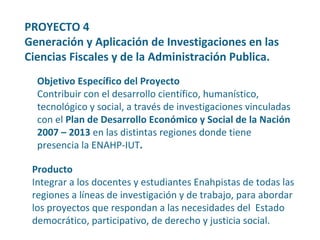 Producto Integrar a los docentes y estudiantes Enahpistas de todas las regiones a líneas de investigación y de trabajo, para abordar los proyectos que respondan a las necesidades del  Estado democrático, participativo, de derecho y justicia social. Objetivo Específico del Proyecto Contribuir con el desarrollo científico, humanístico, tecnológico y social, a través de investigaciones vinculadas con el  Plan de Desarrollo Económico y Social de la Nación  2007 – 2013  en las distintas regiones donde tiene presencia la ENAHP-IUT . PROYECTO 4  Generación y Aplicación de Investigaciones en las Ciencias Fiscales y de la Administración Publica. 