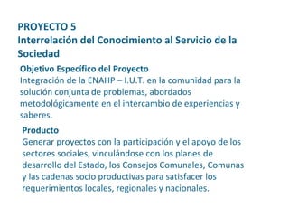 Producto Generar proyectos con la participación y el apoyo de los sectores sociales, vinculándose con los planes de desarrollo del Estado, los Consejos Comunales, Comunas y las cadenas socio productivas para satisfacer los requerimientos locales, regionales y nacionales. Objetivo Específico del Proyecto Integración de la ENAHP – I.U.T. en la comunidad para la solución conjunta de problemas, abordados metodológicamente en el intercambio de experiencias y saberes. PROYECTO 5  Interrelación del Conocimiento al Servicio de la Sociedad 