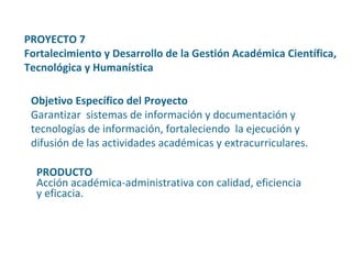 Objetivo Específico del Proyecto Garantizar  sistemas de información y documentación y tecnologías de información, fortaleciendo  la ejecución y difusión de las actividades académicas y extracurriculares. PROYECTO 7  Fortalecimiento y Desarrollo de la Gestión Académica Científica, Tecnológica y Humanística PRODUCTO Acción académica-administrativa con calidad, eficiencia y eficacia. 