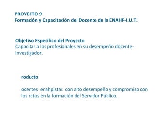Producto Docentes  enahpistas  con alto desempeño y compromiso con los retos en la formación del Servidor Público. PROYECTO 9  Formación y Capacitación del Docente de la ENAHP-I.U.T. Objetivo Especifico del Proyecto Capacitar a los profesionales en su desempeño docente-investigador. 