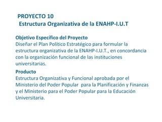 Producto Estructura   Organizativa  y Funcional  aprobada   por  el  Ministerio  del  Poder  Popular  para  la  Planificación  y  Finanzas  y el  Ministerio   para  el  Poder  Popular  para  la  Educación   Universitaria . Objetivo Específico del Proyecto Diseñar el Plan Político Estratégico para formular la estructura organizativa de la ENAHP-I.U.T., en concordancia con la organización funcional de las instituciones universitarias. PROYECTO 10 Estructura Organizativa de la ENAHP-I.U.T 