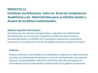 PROYECTO 11  Fortalecer las Relaciones  entre las  Áreas de Competencia Académicas y las  Administrativa para su Efectiva Acción y  Avance de las Metas Institucionales.   Objetivo Específico del Proyecto Garantizar que los recursos presupuestarios  asignados sean distribuidos eficientemente  en las áreas de competencia académica administrativa, permitiendo alinear a la ENAHP-IUT a las políticas educativas universitarias nacionales, en acuerdo a los criterios de calidad, inclusión y pertinencia social .  Producto Eficacia, eficiencia y efectividad en las actividades académicas y administrativas que lleve a la articulación de funciones y recursos institucionales, permitiendo potenciar las posibilidades reales de la administración del presupuesto en concordancia con los compromisos institucionales de la gestión universitaria. 