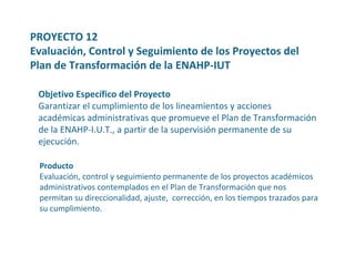PROYECTO 12 Evaluación, Control y Seguimiento de los Proyectos del Plan de Transformación de la ENAHP-IUT Objetivo Específico del Proyecto Garantizar el cumplimiento de los lineamientos y acciones académicas administrativas que promueve el Plan de Transformación de la ENAHP-I.U.T., a partir de la supervisión permanente de su ejecución.  Producto Evaluación, control y seguimiento permanente de los proyectos académicos administrativos contemplados en el Plan de Transformación que nos permitan su direccionalidad, ajuste,  corrección, en los tiempos trazados para su cumplimiento. 