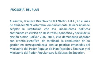 FILOSOFÍA  DEL PLAN Al asumir, la nueva Directiva de la ENAHP - I.U.T., en el mes de abril del 2009 vislumbra, empíricamente, la necesidad de acoplar la Institución con los lineamientos políticos contenidos en el Plan de Desarrollo Económico y Social de la Nación Simón Bolívar 2007-2013, ello demandaba abordar con criterio científico -de totalidad- la conducción de su gestión en correspondencia  con las políticas emanadas del Ministerio del Poder Popular de Planificación y Finanzas y el Ministerio del Poder Popular para la Educación Superior.  