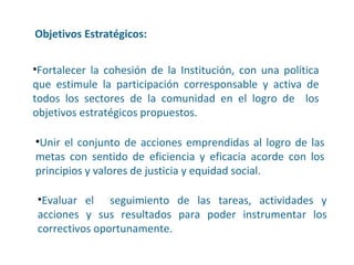 Objetivos Estratégicos: Evaluar el  seguimiento de las tareas, actividades y acciones y sus resultados para poder instrumentar los correctivos oportunamente. Fortalecer la cohesión de la Institución, con una política que estimule la participación corresponsable y activa de todos los sectores de la comunidad en el logro de  los objetivos estratégicos propuestos. Unir el conjunto de acciones emprendidas al logro de las metas con sentido de eficiencia y eficacia acorde con los principios y valores de justicia y equidad social. 