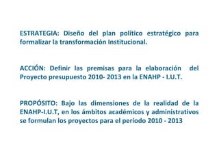 ESTRATEGIA:   Diseño del plan político estratégico para formalizar la transformación Institucional.   ACCIÓN:   Definir las premisas para la elaboración  del Proyecto presupuesto 2010- 2013 en la ENAHP - I.U.T. PROPÓSITO: Bajo las dimensiones de la realidad de la ENAHP-I.U.T, en los ámbitos académicos y administrativos se formulan los proyectos para el período 2010 - 2013 