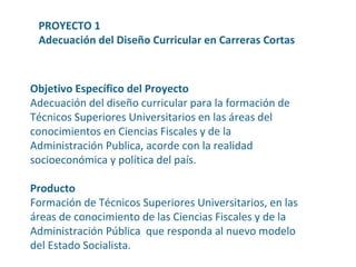 Objetivo Específico del Proyecto Adecuación del diseño curricular para la formación de Técnicos Superiores Universitarios en las áreas del conocimientos en Ciencias Fiscales y de la Administración Publica, acorde con la realidad socioeconómica y política del país. Producto Formación de Técnicos Superiores Universitarios, en las áreas de conocimiento de las Ciencias Fiscales y de la Administración Pública  que responda al nuevo modelo del Estado Socialista. PROYECTO 1 Adecuación del Diseño Curricular en Carreras Cortas 