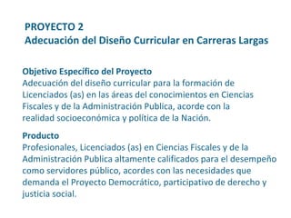 Producto Profesionales, Licenciados (as) en Ciencias Fiscales y de la Administración Publica altamente calificados para el desempeño como servidores público, acordes con las necesidades que demanda el Proyecto Democrático, participativo de derecho y justicia social. Objetivo Específico del Proyecto Adecuación del diseño curricular para la formación de  Licenciados (as) en las áreas del conocimientos en Ciencias Fiscales y de la Administración Publica, acorde con la realidad socioeconómica y política de la Nación. PROYECTO 2  Adecuación del Diseño Curricular en Carreras Largas 