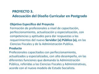Producto Profesionales capacitados con perfeccionamiento, actualizados y especializados, con alto desempeño, en las diferentes funciones que demanda la Administración Pública, referidas a las Ciencias Fiscales y Administrativas, acorde con el nuevo modelo de Estado Socialista. Objetivo Específico del Proyecto Formación de profesionales a nivel de capacitación, perfeccionamiento, actualización y especialización, con competencias y aptitudes para dar respuestas a los requerimientos del nuevo  Servidor (a) Público (a),  en las Ciencias Fiscales y de la Administración Publica. PROYECTO 3.  Adecuación del Diseño Curricular en Postgrado 