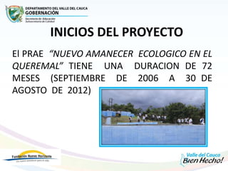 INICIOS DEL PROYECTO
El PRAE “NUEVO AMANECER ECOLOGICO EN EL
QUEREMAL” TIENE UNA DURACION DE 72
MESES (SEPTIEMBRE DE 2006 A 30 DE
AGOSTO DE 2012)
 