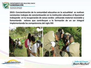 2015: Concientización de la comunidad educativa en la actualidad se realizan
constantes trabajos de concientización en la institución educativa el Queremal
trabajando en la recuperación de zonas verdes utilizando material reciclable y
fomentando valores que contribuyan a la formación de un ser integral
implementando las competencias del siglo XXI
 En el año 2015 concientización de la comunidad educativa
 