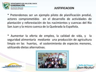 JUSTIFICACION
* Pretendemos ser un ejemplo piloto de planificación predial,
actores comprometidos en el desarrollo de actividades de
plantación y reforestación de los nacimientos y cuencas del Río
San Juan y la micro cuenca de la Quebrada la Española.
* Aumentar la oferta de empleo, la calidad de vida, y la
seguridad alimentaría mediante una producción de agricultura
limpia en las huertas, el sostenimiento de especies menores,
utilizando dietas alternativas.
 
