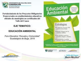 Fortalecimiento de los Proyectos Obligatorios
Transversales en establecimientos educativos
oficiales de municipios no certificados del
Valle del Cauca
EJE TEMATICO:
EDUCACIÒN AMBIENTAL
Foro Educativo “Escuela y Comunidad”
Guadalajara de Buga, 2015
 