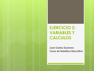 EJERCICIO 2:
VARIABLES Y
CALCULOS
Juan Carlos Guerrero
Curso de Robótica Educativa