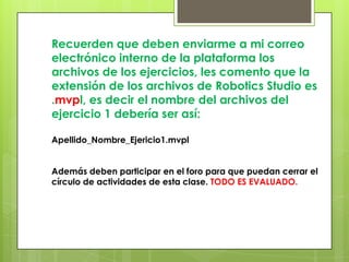 Recuerden que deben enviarme a mi correo
electrónico interno de la plataforma los
archivos de los ejercicios, les comento que la
extensión de los archivos de Robotics Studio es
.mvpl, es decir el nombre del archivos del
ejercicio 1 debería ser así:
Apellido_Nombre_Ejericio1.mvpl
Además deben participar en el foro para que puedan cerrar el
círculo de actividades de esta clase. TODO ES EVALUADO.