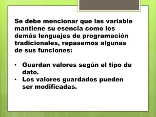 Se debe mencionar que las variable
mantiene su esencia como los
demás lenguajes de programación
tradicionales, repasemos algunas
de sus funciones:
• Guardan valores según el tipo de
dato.
• Los valores guardados pueden
ser modificadas.