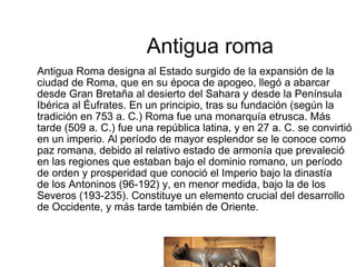 Antigua roma Antigua Roma designa al Estado surgido de la expansión de la ciudad de Roma, que en su época de apogeo, llegó a abarcar desde Gran Bretaña al desierto del Sahara y desde la Península Ibérica al Éufrates. En un principio, tras su fundación (según la tradición en 753 a. C.) Roma fue una monarquía etrusca. Más tarde (509 a. C.) fue una república latina, y en 27 a. C. se convirtió en un imperio. Al período de mayor esplendor se le conoce como paz romana, debido al relativo estado de armonía que prevaleció en las regiones que estaban bajo el dominio romano, un período de orden y prosperidad que conoció el Imperio bajo la dinastía de los Antoninos (96-192) y, en menor medida, bajo la de los Severos (193-235). Constituye un elemento crucial del desarrollo de Occidente, y más tarde también de Oriente. 