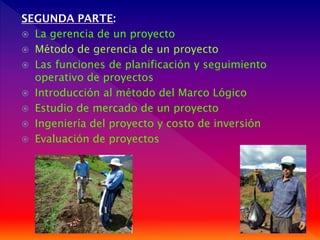 SEGUNDA PARTE:
 La gerencia de un proyecto
 Método de gerencia de un proyecto
 Las funciones de planificación y seguimiento
operativo de proyectos
 Introducción al método del Marco Lógico
 Estudio de mercado de un proyecto
 Ingeniería del proyecto y costo de inversión
 Evaluación de proyectos

 
