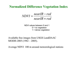 rednearIR
rednearIR
NDVI
+
−
=
Normalized Difference Vegetation Index
Available free images from USGS LandDAAC
MODIS 2005 (1982 – 2005).
Average NDVI 100 m around meteorological stations
NDVI values between 0 and 1
0 = no vegetation
1 = dense vegetation
 