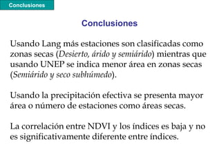 Usando Lang más estaciones son clasificadas como
zonas secas (Desierto, árido y semiárido) mientras que
usando UNEP se indica menor área en zonas secas
(Semiárido y seco subhúmedo).
Usando la precipitación efectiva se presenta mayor
área o número de estaciones como áreas secas.
La correlación entre NDVI y los índices es baja y no
es significativamente diferente entre índices.
Conclusiones
Conclusiones
 