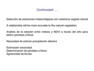Continuidad …
Selección de estaciones meteorológicas con cobertura vegetal natural
A relationship will be more accurate to the natural vegetation.
Análisis de la relación entre índices y NDVI a través del año para
definir periódos críticos
Necesidad de estimar precipitación efectiva
Estimación erosividad
Determinación de periódos críticos
Agresividad de lluvias
 