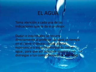 EL AGUA  Toma atención a cada una de las indicaciones que te da el profesor.Dudas e inquietudes se recurre directamente al profesor .Se dará un tiempo en el cierre si deseas contar alguna experiencia o experimento vivido con el agua , para que así  estemos atentos y no distraigas a tus compañeros en la actividad !