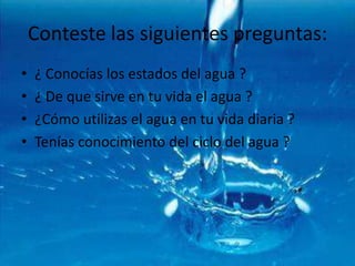 Conteste las siguientes preguntas:¿ Conocías los estados del agua ?¿ De que sirve en tu vida el agua ?¿Cómo utilizas el agua en tu vida diaria ?Tenías conocimiento del ciclo del agua ?