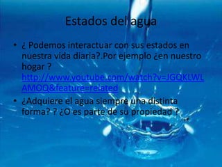 Estados del agua¿ Podemos interactuar con sus estados en nuestra vida diaria?.Por ejemplo ¿en nuestro hogar ?  http://www.youtube.com/watch?v=JGQKLWLAMOQ&feature=related¿Adquiere el agua siempre una distinta forma? ? ¿O es parte de su propiedad ?