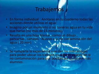 TrabajemosEn forma individual : Anotaras en tu cuaderno todas las acciones donde utilizas el aguaImagina por un momento si no tuvieras agua en tu vida que harías (no más de 15 minutos)Resalta en una hoja blanca , como un dibujo , pancartas , carteles : Alusivo a la no contaminación del agua ( 20 min)Se comparte la experiencia y se dan las indicaciones para poder ubicar los trabajos en lugares visibles de la no contaminación para que puedan ser vistos por más alumnos .