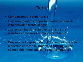 Cierre Compartamos la experiencia Cuál será nuestro comportamiento después de esta actividad frente al agua ¿La contaminación solo afecta al agua o a nosotros como seres humanos también ?Después de lo aprendido . ¿Podríamos explicarles a nuestro entorno la importancia del agua , de cómo debiéramos utilizarla y como cuidarla ?
