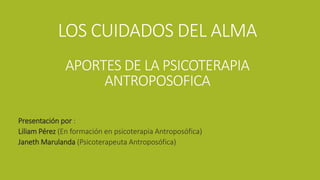 LOS CUIDADOS DEL ALMA
APORTES DE LA PSICOTERAPIA
ANTROPOSOFICA
Presentación por :
Liliam Pérez (En formación en psicoterapia Antroposófica)
Janeth Marulanda (Psicoterapeuta Antroposófica)
 