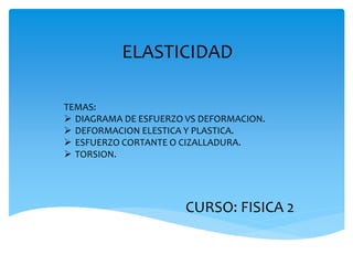 ELASTICIDAD
TEMAS:
 DIAGRAMA DE ESFUERZO VS DEFORMACION.
 DEFORMACION ELESTICA Y PLASTICA.
 ESFUERZO CORTANTE O CIZALLADURA.
 TORSION.
CURSO: FISICA 2
 