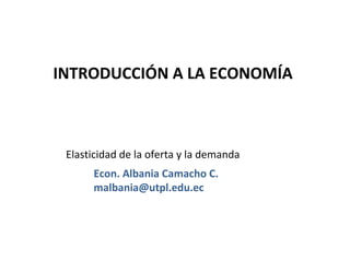INTRODUCCIÓN A LA ECONOMÍA



 Elasticidad de la oferta y la demanda
      Econ. Albania Camacho C.
      malbania@utpl.edu.ec
 