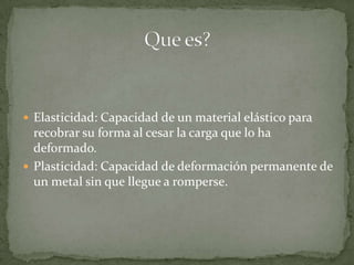Elasticidad: Capacidad de un material elástico para recobrar su forma al cesar la carga que lo ha deformado. Plasticidad: Capacidad de deformación permanente de un metal sin que llegue a romperse.Que es?