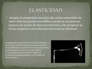 ELASTICIDAD. designa la propiedad mecánica de ciertos materiales de sufrir deformaciones reversibles cuando se encuentran sujetos a la acción de fuerzas exteriores y de recuperar la forma original si estas fuerzas exteriores se eliminan.la propiedad mecánica de un material, biológico o de otro tipo, de deformarse permanentemente e irreversiblemente cuando se encuentra sometido a tensiones por encima de su rango elástico.En los metales la plasticidad se explica en términos de desplazamientos irreversibles de dislocaciones.