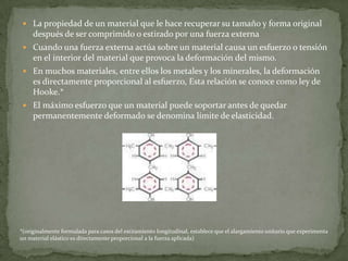 La propiedad de un material que le hace recuperar su tamaño y forma original después de ser comprimido o estirado por una fuerza externaCuando una fuerza externa actúa sobre un material causa un esfuerzo o tensión en el interior del material que provoca la deformación del mismo.En muchos materiales, entre ellos los metales y los minerales, la deformación es directamente proporcional al esfuerzo, Esta relación se conoce como ley de Hooke.*El máximo esfuerzo que un material puede soportar antes de quedar permanentemente deformado se denomina límite de elasticidad.*(originalmente formulada para casos del estiramiento longitudinal, establece que el alargamiento unitario que experimenta un material elástico es directamente proporcional a la fuerza aplicada)
