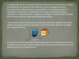 La fatiga depende de una serie de factores. Además de la composición, estado y procedimiento de obtención del material, hay que considerar la clase y frecuencia de las solicitaciones y, especialmente, la configuración de los elementos constructivos ( distribución de fuerzas, tensiones máximas, superficie ). La denominación "resistencia a la fatiga" se utiliza como concepto genérico para todos los casos de solicitud alternativas.  la tensión es la fuerza aplicada por unidad de superficie y depende del punto elegido, del estado tensional de sólido y de la orientación del plano escogido para calcular el límite.En teoría lineal de la elasticidad dada la pequeñez de las deformaciones es una condición necesaria para poder asegurar que existe una relación lineal entre los desplazamientos y la deformación.