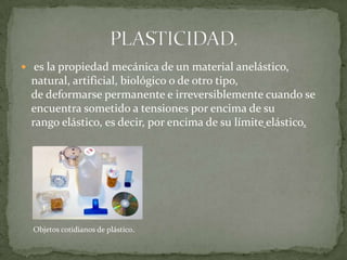  es la propiedad mecánica de un material anelástico, natural, artificial, biológico o de otro tipo, de deformarse permanente e irreversiblemente cuando se encuentra sometido a tensiones por encima de su rango elástico, es decir, por encima de su límiteelástico.PLASTICIDAD.Objetos cotidianos de plástico.