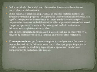 En los metales la plasticidad se explica en términos de desplazamientos irreversibles de dislocaciones.En los materiales elásticos, en particular en muchos metales dúctiles, un esfuerzo de tracción pequeño lleva aparejado un comportamiento elástico. Eso significa que pequeños incrementos en la tensión de tracción comporta pequeños incrementos en la deformación, si la carga se vuelve cero de nuevo el cuerpo recupera exactamente su forma original, es decir, se tiene una deformación completamente reversible.Este tipo de comportamiento elasto-plástico es el que se encuentra en la mayoría de metales conocidos, y también en muchos otros materiales. El comportamiento perfectamente plástico es algo menos frecuente, e implica la aparición de deformaciones irreversibles por pequeña que sea la tensión, la arcilla de modelar y la plastilina se aproximan mucho a un comportamiento perfectamente plástico