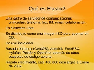 Qué es Elastix? Una  distro  de servidor de comunicaciones unificadas: telefonía, fax, IM, email, colaboración. Es Software Libre Se distribuye como una imagen ISO para quemar en CD. Incluye instalador Basada en Linux (CentOS), Asterisk, FreePBX, Hylafax, Postfix y Openfire; además de otros paquetes de código abierto. Rápido crecimiento, casi 400,000 descargas a Enero de 2009. 
