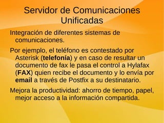 Servidor de Comunicaciones Unificadas Integración de diferentes sistemas de comunicaciones. Por ejemplo, el teléfono es contestado por Asterisk ( telefonía ) y en caso de resultar un documento de fax le pasa el control a Hylafax ( FAX ) quien recibe el documento y lo envía por  email  a través de Postfix a su destinatario. Mejora la productividad: ahorro de tiempo, papel, mejor acceso a la información compartida. 