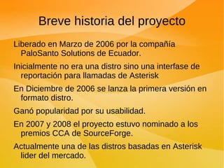 Breve historia del proyecto Liberado en Marzo de 2006 por la compañía PaloSanto Solutions de Ecuador. Inicialmente no era una distro sino una interfase de reportación para llamadas de Asterisk En Diciembre de 2006 se lanza la primera versión en formato distro. Ganó popularidad por su usabilidad. En 2007 y 2008 el proyecto estuvo nominado a los premios CCA de SourceForge. Actualmente una de las distros basadas en Asterisk lider del mercado. 