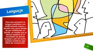 10
Para ese momento la
lengua castellana, era
relativamente nueva, y
llevaba muy poco tiempo
de ser establecido en
Sevilla. se resalta que el
idioma español es el
resultados de demás
lenguas y por tal razón,
existían palabras algo
difícil de comprender.
 