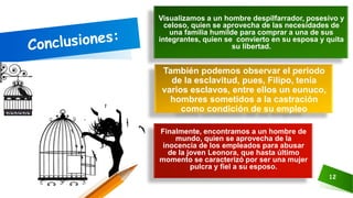 Finalmente, encontramos a un hombre de
mundo, quien se aprovecha de la
inocencia de los empleados para abusar
de la joven Leonora, que hasta último
momento se caracterizó por ser una mujer
pulcra y fiel a su esposo.
12
También podemos observar el periodo
de la esclavitud, pues, Filipo, tenía
varios esclavos, entre ellos un eunuco,
hombres sometidos a la castración
como condición de su empleo
Visualizamos a un hombre despilfarrador, posesivo y
celoso, quien se aprovecha de las necesidades de
una familia humilde para comprar a una de sus
integrantes, quien se convierto en su esposa y quita
su libertad.
 