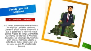 EL CELOSO EXTREMEÑO
• El celoso extremeño cuenta la historia
de Filipo de Carrizales y Leonora.
Carrizales era un hombre extremeño, al
que le queda toda la herencia de sus
padres. Al paso del tiempo, pierde todo
su dinero y por ello viaja a: América y
después de 20 años logra acumular una
gran fortuna. Regresa a España y
estando allí decide casarse con una
joven de tan solo 14 años llamada
Leonora 3
 