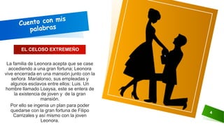 4
La familia de Leonora acepta que se case
accediendo a una gran fortuna; Leonora
vive encerrada en una mansión junto con la
señora Marialonso, sus empleadas y
algunos esclavos entre ellos: Luis. Un
hombre llamado Loaysa, este se entera de
la existencia de joven y de la gran
mansión.
Por ello se ingenia un plan para poder
quedarse con la gran fortuna de Filipo
Carrizales y así mismo con la joven
Leonora.
EL CELOSO EXTREMEÑO
 