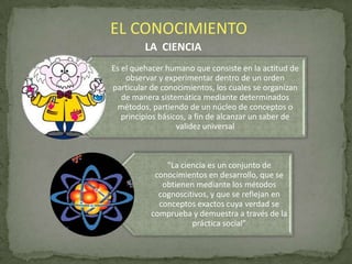 EL CONOCIMIENTO
LA CIENCIA
Es el quehacer humano que consiste en la actitud de
observar y experimentar dentro de un orden
particular de conocimientos, los cuales se organizan
de manera sistemática mediante determinados
métodos, partiendo de un núcleo de conceptos o
principios básicos, a fin de alcanzar un saber de
validez universal

"La ciencia es un conjunto de
conocimientos en desarrollo, que se
obtienen mediante los métodos
cognoscitivos, y que se reflejan en
conceptos exactos cuya verdad se
comprueba y demuestra a través de la
práctica social”

 